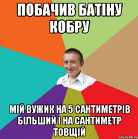 побачив батіну кобру мій вужик на 5 сантиметрів більший і на сантиметр товщій