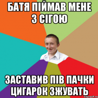 батя піймав мене з сігою заставив пів пачки цигарок зжувать