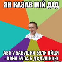 як казав мій дід аби у бабушки були яйця - вона була б дєдушкою