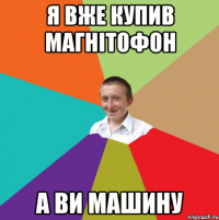 я вже купив магнітофон а ви машину