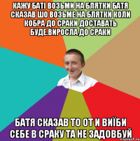 кажу баті возьми на блятки Батя сказав шо возьме на блятки коли кобра до сраки доставать буде.Виросла до сраки Батя сказав то от и виїби себе в сраку та не задовбуй