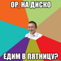 ор, на диско едим в пятницу?