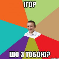 Ігор ШО З ТОБОЮ?