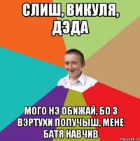 СЛИШ, ВИКУЛЯ, ДЭДА МОГО НЭ ОБИЖАЙ, БО З ВЭРТУХИ ПОЛУЧЫШ, МЕНЕ БАТЯ НАВЧИВ