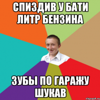 спиздив у бати литр бензина зубы по гаражу шукав