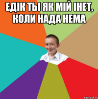 ЕДІК ты як мій інет, коли нада нема 