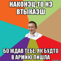 НАКОНЭЦ-ТО НЭ ВТЫКАЭШ БО ЖДАВ ТЕБЕ, ЯК БУДТО В АРМИЮ ПИШЛА