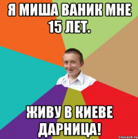 Я Миша Ваник мне 15 лет. Живу в Киеве дарница!