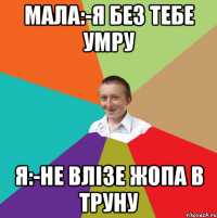 Мала:-я без тебе умру Я:-не влізе жопа в труну