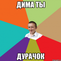 дима ты ДУРАЧОК