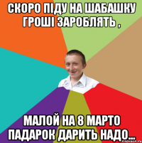 скоро піду на шабашку гроші зароблять , малой на 8 марто падарок дарить надо...