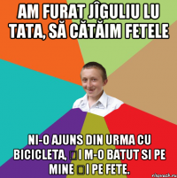 Am furat jîguliu lu tata, să cătăim fetele Ni-o ajuns din urma cu bicicleta, și m-o batut si pe mine și pe fete.