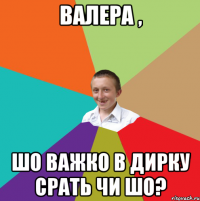 валера , шо важко в дирку срать чи шо?