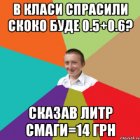 в класи спрасили скоко буде 0.5+0.6? сказав литр смаги=14 грн