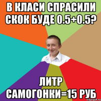 в класи спрасили скок буде 0.5+0.5? литр самогонки=15 руб