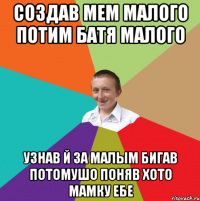 Создав мем Малого потим батя малого узнав й за малым бигав потомушо поняв хото мамку ебе