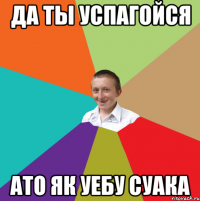 Да ты успагойся ато як уебу суака