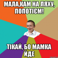 мала,кам на ляху, попотієм! тікай, бо мамка йде