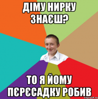 діму нирку знаєш? то я йому пєрєсадку робив