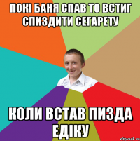 покі баня спав то встиг спиздити сегарету коли встав пизда едіку