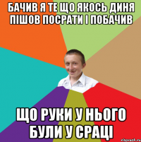 Бачив я те що якось диня пішов посрати і побачив що руки у нього були у сраці