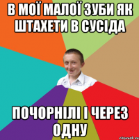 В МОЇ МАЛОЇ ЗУБИ ЯК ШТАХЕТИ В СУСІДА ПОЧОРНІЛІ І ЧЕРЕЗ ОДНУ