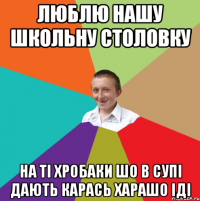 ЛЮБЛЮ НАШУ ШКОЛЬНУ СТОЛОВКУ НА ТІ ХРОБАКИ ШО В СУПІ ДАЮТЬ КАРАСЬ ХАРАШО ІДІ