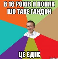 В 16 РОКІВ Я ПОНЯВ ШО ТАКЕ ГАНДОН ЦЕ ЕДІК