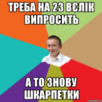 треба на 23 вєлік випросить а то знову шкарпетки