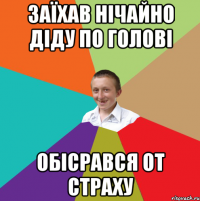 Заїхав нічайно діду по голові Обісрався от страху