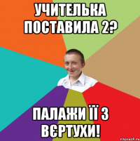 учителька поставила 2? Палажи її з вєртухи!