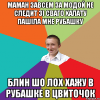 маман завсем за модой не следит зі сваго халату пашіла мне рубашку блин шо лох хажу в рубашке в цвиточок