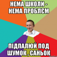 нема школи - нема проблєм підпалюй под шумок , Саньок