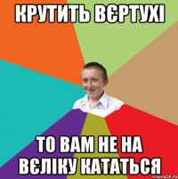 КРУТИТЬ ВЄРТУХІ то вам не на вєліку кататься