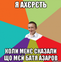 Я ахєрєть коли менє сказали що мєй батя азаров