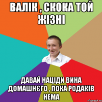 валік , скока той жізні давай націди вина домашнєго , пока родаків нема