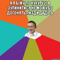 А я біжу по кукурузі,а зупинитися не можу,бо догонять пизди дадуть 