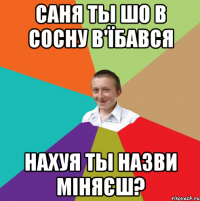 Саня ты шо в сосну в'їбався Нахуя ты назви міняєш?