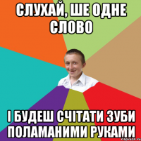 Слухай, ше одне слово і будеш счітати зуби поламаними руками