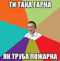 Ти така гарна як труба пожарна