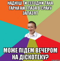 надюш ти сегодни така гарна аж глаза в сраку залазят може підем вечером на діскотеку?