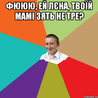 Фююю, ей Лєна, твоїй мамі зять не тре? 