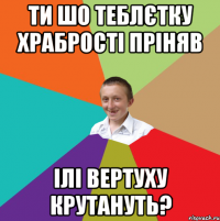 ТИ ШО ТЕБЛЄТКУ ХРАБРОСТІ ПРІНЯВ ІЛІ ВЕРТУХУ КРУТАНУТЬ?