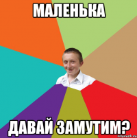 Маленька давай замутим?