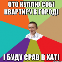 Ото куплю собі квартиру в городі і буду срав в хаті