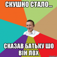 скушно стало... сказав батьку шо він лох