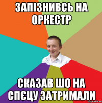 Запізнивсь на оркестр Сказав шо на спєцу затримали