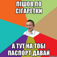 Пішов,по сігаретки А тут на тобі паспорт давай