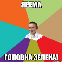 Ярема головка зелена!