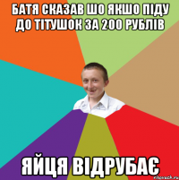 батя сказав шо якшо піду до тітушок за 200 рублів яйця відрубає